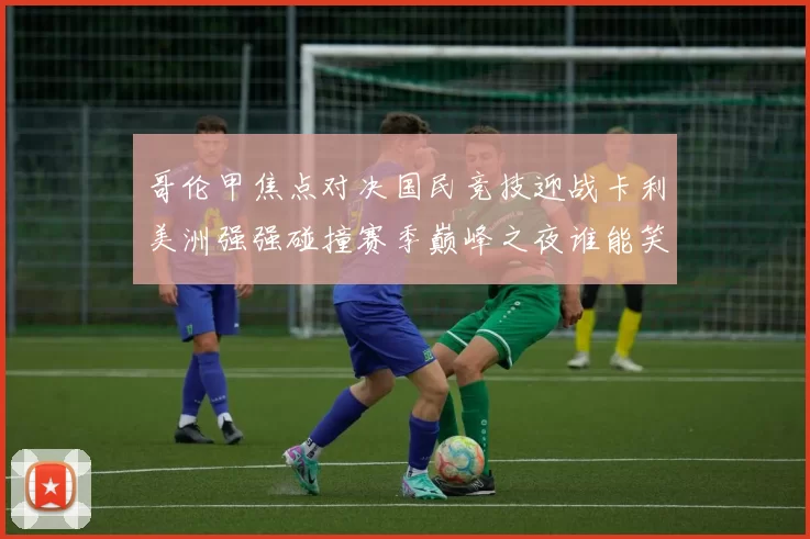 哥伦甲焦点对决国民竞技迎战卡利美洲强强碰撞赛季巅峰之夜谁能笑到最后